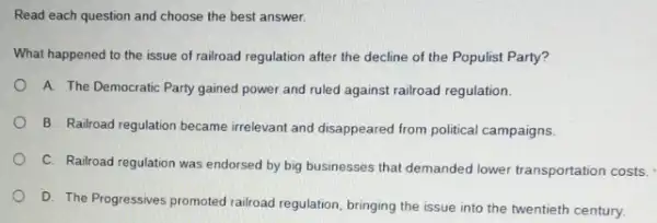 Read each question and choose the best answer.
What happened to the issue of railroad regulation after the decline of the Populist Party?
A. The Democratic Party gained power and ruled against railroad regulation.
B. Railroad regulation became irrelevant and disappeared from political campaigns.
C. Railroad regulation was endorsed by big businesses that demanded lower transportation costs.
D. The Progressives promoted railroad regulation, bringing the issue into the twentieth century.