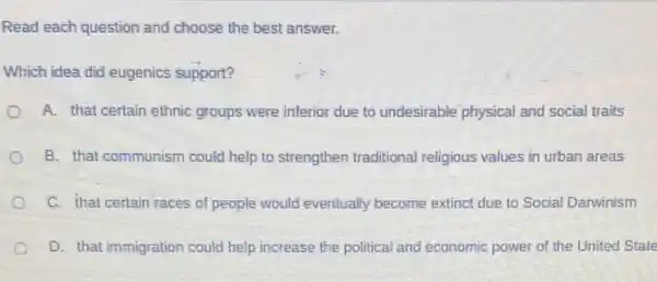 Read each question and choose the best answer.
Which idea did eugenics support?
A. that certain ethnic groups were inferior due to undesirable physical and social traits
B. that communism could help to strengthen traditional religious values in urban areas
C. that certain races of people would eventually become extinct due to Social Darwinism
D. that immigration could help increase the political and economic power of the United State