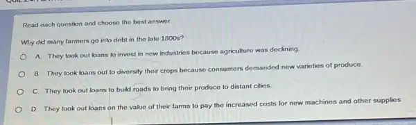 Read each question and choose the best answer.
Why did many larmers go into debt in the late 1800 s?
A. They took out loans to invest in new industries because agriculture was declining
B. They took bans out to diversify their crops because consumers demanded new varieties of produce.
C. They took out loans to build roads to bring their produce to distant cities.
D. They took out loans on the value of their farms to pay the increased costs for new machines and other supplies