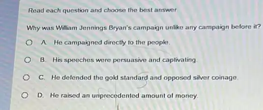 Read each question and choose the best answer.
Why was William Jennings Bryan's campaign unlike any campaign before it?
A He campaigned directly to the people
B. His speeches were persuasive and captivating
C. He defended the gold standard and opposed silver coinage.
D. He raised an unprecedented amount of money.