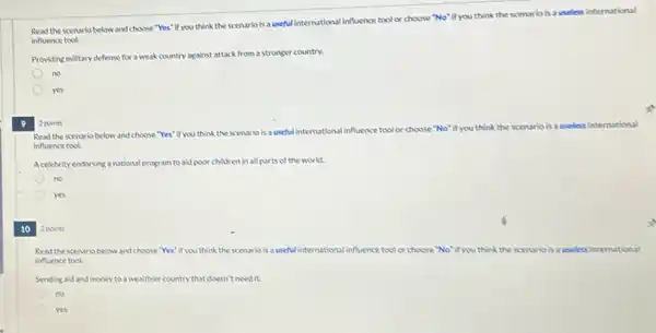 Read the scenario below and choose "Yes" if you think the scenario is a useful international influence tool or choose "No"if you think the scenario is a useless international
influence tool.
Providing military defense for a weak country against attack from a stronger country.
no
yes
2 points
9
Read the scenario below and choose "Yes" it you think the scenario is auseful international influence tool
or choose "No"if you think the scenario isa useless international
influence tool.
Acelebrity endorsinganational program to aid poor children in all parts of the world.
no
yes
10
2 points
Read the scenario below and choose "Yes" if you think the scenario is a useful international influence tool or choose "No"if you think the scenario is auseless international
influence tool.
Sending aid and money to a wealthier country that doesn't need it.
no
yes
x