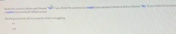 Read the scenario below and choose "Yes" if you think the scenario is a useful international influence tool or choose"No" if you think the scenari
a useless international influence tool.
Sending economic aid to a country that is struggling.
no
yes