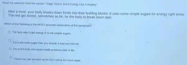 Read the selection from the section "Sugar Stores Suri's Energy Like A Battery:
After a meal, your body breaks down foods into their building blocks. It uses some simple sugars for energy right away.
The rest get stored sometimes as fat, for the body to break down later.
Which of the following is the MOST accurate explanation of this paragraph?
The best way to get energy is to eat simple sugars.
If you eat more sugar than you should, it may turn into fat.
Fat in the body can cause health problems later in life.
People can get stomach aches from eating too much sugar.