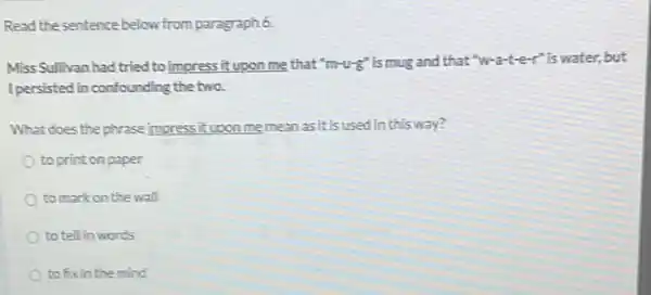 Read the sentence below from paragraph 6.
Miss Sullivan had tried to impress it upon me that "m-u-g" is mug and that "W a-ter"iswater, but
Ipersisted in confounding the two.
What does the phrase impressit upon memean as it is used in this way?
to print on paper
to mark on the wall
to tell in words
to fixin the mind