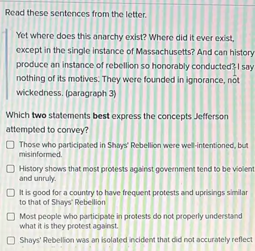 Read these sentences from the letter.
Yet where does this anarchy exist? Where did it ever exist,
except in the single instance of Massachusetts?And can history
produce an instance of rebellion so honorably conducted? I say
nothing of its motives They were founded in ignorance, not
wickedness. (paragraph 3)
Which two statements best express the concepts Jefferson
attempted to convey?
Those who participated in Shays' Rebellion were well-intentioned, but
misinformed.
History shows that most protests against government tend to be violent
and unruly.
It is good for a country to have frequent protests and uprisings similar
to that of Shays'Rebellion
Most people who participate in protests do not properly understand
what it is they protest against.
D Shays' Rebellion was an isolated incident that did not accurately reflect