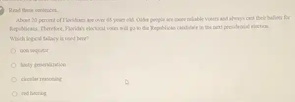 Read these sentences.
About 20 percent of Floridians are over 65 years old. Older people are more reliable voters and always cast their ballots for
Republicans. Therefore, Florida's electoral votes will go to the Republican candidate in the next presidential election.
Which logical fallacy is used here?
non sequitur
hasty generalization
circular reasoning
red herring