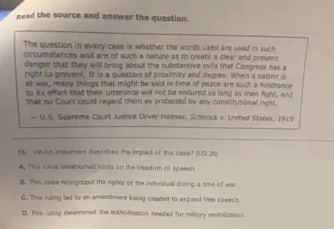 Read the source and answer the question.
The question in every case is whether the words used are used in such
circumstances and are of such a nature as to create a clear and present
danger that they will bring about the substantive evils that Congress has a
right to prevent. It is a question of proximity and degree. When a nation is
at war, many things that might be said in time of peace are such a hindrance
to its effort that their utterance will not be endured so long as men fight, and
that no Court could regard them as protected by any constitutional right.
-U.S. Supreme Court Justice Oliver Holmes, Schenck v. United States, 1919
15. Which statement describes the impact of this case? (US.26)
A. This cese established limits on the freedom of speech
B. This case recognized the rights of the individual during a time of war.
C. This ruling led to an amendment being created to expand free speech.
D. This tuling determined the authorization needed for military mobilization.