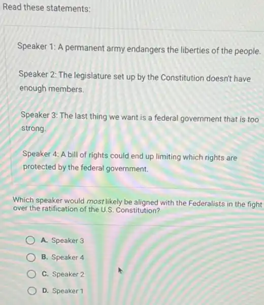 Read these statements:
Speaker 1: A permanent army endangers the liberties of the people.
Speaker 2: The legislature set up by the Constitution doesn't have
enough members.
Speaker 3: The last thing we want is a federal government that is too
strong.
Speaker 4: A bill of rights could end up limiting which rights are
protected by the federal government.
Which speaker would most likely be aligned with the Federalists in the fight
over the ratification of the U.S. Constitution?
A. Speaker 3
B. Speaker 4
C. Speaker 2
D. Speaker 1