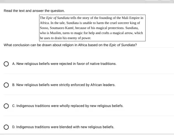 Read the text and answer the question.
The Epic of Sundiata tells the story of the founding of the Mali Empire in
Africa. In the tale , Sundiata is unable to harm the cruel sorcerer king of
Sosso, Soumaoro Kanté , because of his magical protections. Sundiata,
who is Muslim, turns to magic for help and crafts a magical arrow, which
The uses to drain his enemy of power.
What conclusion can be drawn about religion in Africa based on the Epic of Sundiata?
) A. New religious beliefs were rejected in favor of native traditions.
B. New religious beliefs were strictly enforced by African leaders.
C. Indigenous traditions were wholly replaced by new religious beliefs.
D. Indigenous traditions were blended with new religious beliefs.