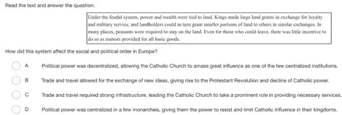 Read the text and answer the question.
Under the feudal system.power and wealth were tied to land. Kings made large land grants in exchange for loyalty
and military service, and landholders could in turn prant smaller portions of land to others in similar exchanges. In
many places, peasants were required to stay on the land. Even for those who could leave there was little insentive to
do so as manors provided for all basic goods.
How did this system affect the social and political order in Europe?
A Political power was decentralized allowing the Catholic Church to amass great influence as one of the few centralized institutions.
B Trade and travel allowed for the exchange of new ideas, giving rise to the Protestant Revolution and decline of Catholic power.
Trade and travel required strong infrastructure, leading the Catholic Church to take a prominent role in providing necessary services.
D Political power was centralized in a few monarchies giving them the power to resist and limit Catholic influence in their kingdoms.