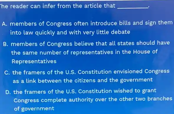 he reader can infer from the article that __
A. members of Congress often introduce bills and sign them
into law quickly and with very little debate
B. members of Congress believe that all states should have
the same number of representatives in the House of
Representatives
C. the framers of the U.S. Constitution envisioned Congress
as a link between the citizens and the government
D. the framers of the U.S. Constitution wished to grant
Congress complete authority over the other two branches
of government