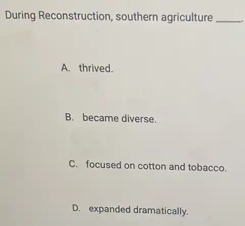 During Reconstruction , southern agriculture __
A. thrived.
B. became diverse.
C. focused on cotton and tobacco.
D. expanded dramatically.