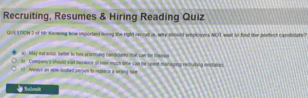 Recruiting, Resumes &Hiring Reading Quiz
QUESTION 3 of 10:Knowing how important hiring the right recruit is why should employers NOT wait to find the perfect candidate?
a) May not exist better to hire promising candidates that can be trained
b) Company's should wait because of how much time can be spent managing recruiting mistakes
c) Always an able -bodied person to replace a wrong hire