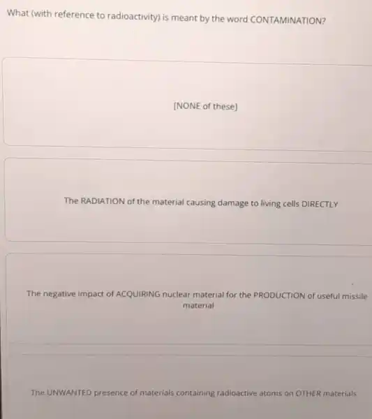 What (with reference to radioactivity) is meant by the word CONTAMINATION?
[NONE of these]
The RADIATION of the material causing damage to living cells DIRECTLY
The negative impact of ACQUIRING nuclear material for the PRODUCTION of useful missile
material
The UNWANTED presence of materials containing radioactive atoms on OTHER materials