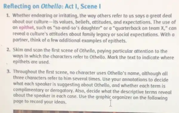 Reflecting on Othello:Act I, Scene I
1. Whether endearing or irritating, the way others refer to us says a great deal
about our culture-Its values, beliefs, attitudes , and expectations. The use of
an epithet, such as "so-and-so"s daughter" or a "quarterback on team x,"can
reveal a culture's attitudes about family legacy or social expectations. With a
partner, think of a few additional examples of epithets.
2. Skim and scan the first scene of Othello paying particular attention to the
ways in which the characters refer to Othello . Mark the text to indicate where
epithets are used.
3. Throughout the first scene no character uses Othello's name, although all
three characters refer to him several times. Use your annotations to decide
what each speaker is suggesting about Othello , and whether each term is
complimentary or derogatory Also, decide what the descriptive terms reveal
about the speaker in each case. Use the graphic organizer on the following
page to record your ideas.