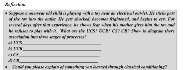 Reflection
Suppose a one-year old child is playing with a toy near an electrical out-let.He sticks part
of the toy into the outlet. He gets shocked, becomes frightened, and begins to cry. For
several days after that experience, he shows fear when his mother gives him the toy and
he refuses to play with it. What are the UCS? UCR? CS ? CR? Show in diagram there
association into three stages of processes?
a) UCS __
b) UCR __
c) CS __
d) CR __
Could you please explain of something you learned through classical conditioning?