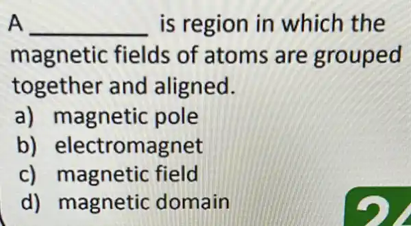 A __ is region in which the
magnetic fields of atoms are group ed
together and aligned.
a) magnetic pole
b) electromag net
c) magnetic field
d) magnetic dom ain