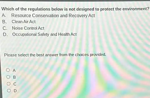 Which of the regulations below is not designed to protect the environment?
A. Resource Conservation and Recovery Act
B. Clean Air Act
C. Noise Control Act
D. Occupational Safety and Health Act
Please select the best answer from the choices provided.
A
B
C
D