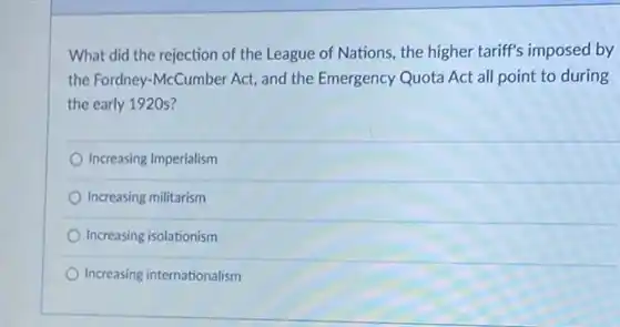 What did the rejection of the League of Nations, the higher tariff's imposed by
the Fordney-McCumber Act and the Emergency Quota Act all point to during
the early 1920s?
Increasing Imperialism
Increasing militarism
Increasing isolationism
Increasing internationalism