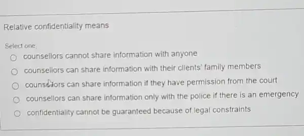 Relative confidentiality means
Select one:
counsellors cannot share information with anyone
counsellors can share information with their clients family members
counsedors can share information if they have permission from the court
counsellors can share information only with the police if there is an emergency
confidentiality cannot be guaranteed because of legal constraints