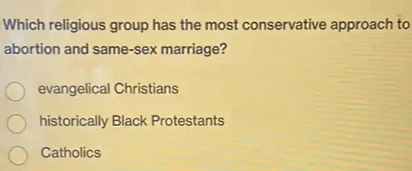 Which religious group has the most conservative approach to
abortion and same -sex marriage?
evangelical Christians
historically Black Protestants
Catholics