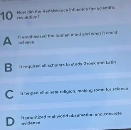 How did the Renaissance influence the scientific
revolution?
A achieve
It emphasized the human mind and what it could
B It required all scholars to study Greek and Latin
C
It helped eliminate religion making room for science
It prioritized real-world observation and concrete