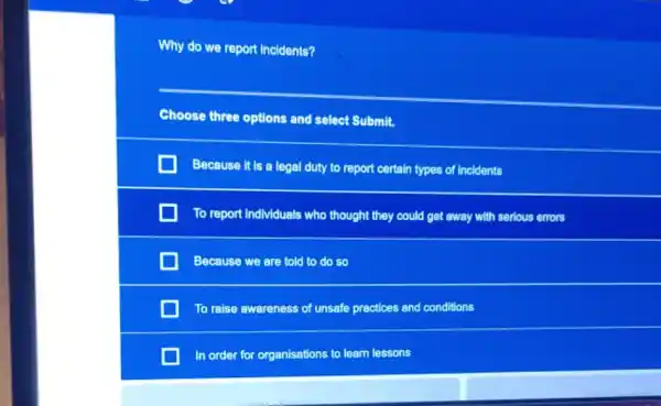 Why do we report Incldents?
Choose three options and select Submit.
Because it is a legal duty to report certain types of Incidents
To report Individuals who thought they could get away with serious errors
Because we are told to do so
To raise awareness of unsafe practices and conditions
In order for organisations to learn lessons