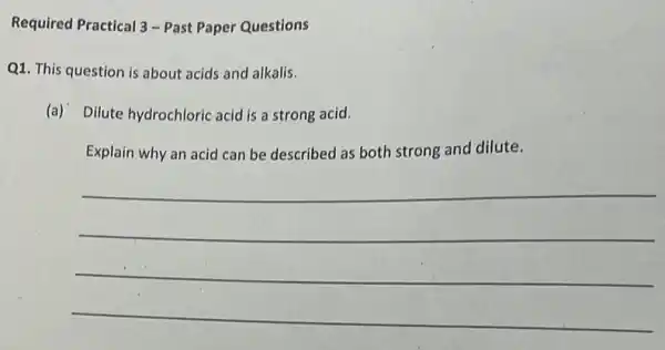 Required Practical 3-Past Paper Questions
Q1. This question is about acids and alkalis.
(a) Dilute hydrochloric acid is a strong acid.
Explain why an acid can be described as both strong and dilute.
__