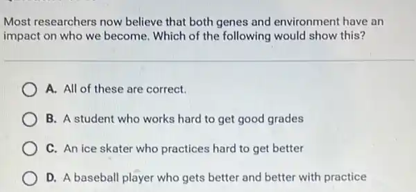 Most researchers now believe that both genes and environment have an
impact on who we become. Which of the following would show this?
A. All of these are correct.
B. A student who works hard to get good grades
C. An ice skater who practices hard to get better
D. A baseball player who gets better and better with practice