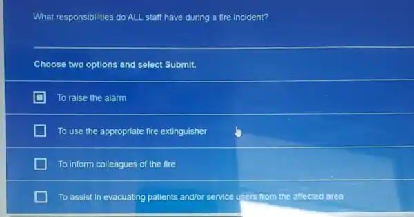 What responsibilities do ALL staff have during a fire incident?
Choose two options and select Submit.
To ralse the alarm
To use the appropriate fire extinguisher
To Inform colleagues of the fire
To assist in evacuating patients and/or service users from