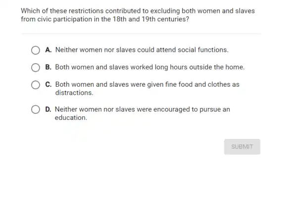 Which of these restrictions contributed to excluding both women and slaves
from civic participation in the 18th and 19th centuries?
A. Neither women nor slaves could attend social functions.
B. Both women and slaves worked long hours outside the home.
C. Both women and slaves were given fine food and clothes as
distractions.
D. Neither women nor slaves were encouraged to pursue an
education.