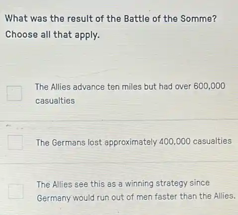 What was the result of the Battle of the Somme?
Choose all that apply.
The Allies advance ten miles but had over 600,000
casualties
The Germans lost approximately 400,000 casualties
The Allies see this as a winning strategy since
Germany would run out of men faster than the Allies.