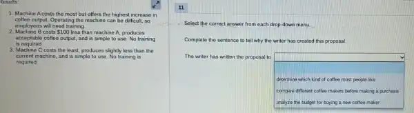 Results:
1. Machine A costs the most but offers the highest increase in
coffee output. Operating the machine can be difficult,so
employees will need training.
2. Machine B costs 100 less than machine A,produces
is required.
acceptable coffee output, and is simple to use No training
3. Machine C costs the least, produces slightly less than the
current machine, and is simple to use. No training is
required.
Select the correct answer from each drop-down menu.
Complete the sentence to tell why the writer has created this proposal.
The writer has written the proposal to
square  determine which kind of coffee most people like
compare different coffee makers before making a purchase