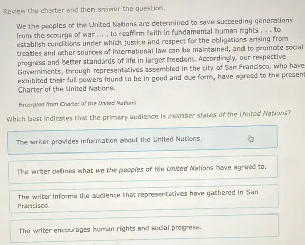 Review the charter and then answer the question.
We the peoples of the United Nations are determined to save succeeding generations
from the scourge of war __ to reaffirm faith in fundamental human rights __ to
establish conditions under which justice and respect for the obligations arising from
treaties and other sources of international law can be maintained, and to promote social
progress and better standards of life in larger freedom. Accordingly, our respective
Governments, through representatives assembled in the city of San Francisco, who have
exhibited their full powers found to be in good and due form , have agreed to the present
Charter of the United Nations.
Excerpted from Charter of the United Nations
Which best indicates that the primary audience is member states of the United Nations?
The writer provides information about the United Nations.
The writer defines what we the peoples of the United Nations have agreed to.
The writer informs the audience that representatives have gathered in San
Francisco.
The writer encourages human rights and social progress.