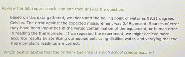 Review the lab report conclusion and then answer the question.
Based on the data gathered, we measured the boiling point of water as 99.51 degrees
Celsius. The error against the expected measurement was 0.49 percent Sources of error
may have been impurities in the water, contamination of the equipment, or human error
in reading the thermometer. If we repeated the experiment, we might achieve more
accurate results by sterilizing our equipment using distilled water, and verifying that the
thermometer's readings are correct.
Which best indicates that the primary audience is a high school science teacher?