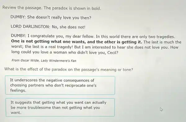 Review the passage. The paradox is shown in bold.
DUMBY: She doesn't really love you then?
LORD DARLINGTON: No, she does not!
DUMBY: I congratulate you my dear fellow. In this world there are only two tragedies.
One is not getting what one wants, and the other is getting it. The last is much the
worst; the last is a real tragedy! But I am interested to hear she does not love you. How
long could you love a woman who didn't love you, Cecil?
From Oscar Wilde, Lady Windermere's Fan
What is the effect of the paradox on the passage's meaning or tone?
It underscores the negative consequences of
choosing partners who don't one's
feelings.
It suggests that getting what you want can actually
be more troublesome than not getting what you
want.