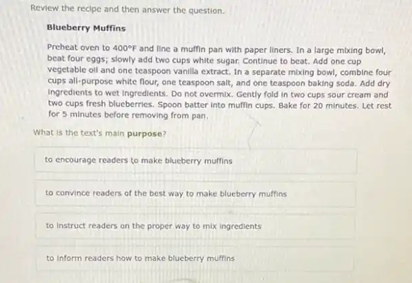 Review the recipe and then answer the question.
Blueberry Muffins
Preheat oven to 400^circ F and line a muffin pan with paper liners In a large mixing bowl,
beat four eggs; slowly add two cups white sugar. Continue to beat.Add one cup
vegetable oll and one teaspoon vanilla extract. In a separate mixing bowl combine four
cups all-purpose white flour one teaspoon salt, and one teaspoon baking soda Add dry
Ingredients to wet Ingredients . Do not overmix. Gently fold In two cups sour cream and
two cups fresh blueberries . Spoon batter into muffin cups. Bake for 20 minutes. Let rest
for 5 minutes before removing from pan.
What is the text's main purpose?
to encourage readers to make blueberry muffins
to convince readers of the best way to make blueberry muffins
to Instruct readers on the proper way to mix ingredients
to Inform readers how to make blueberry muffins