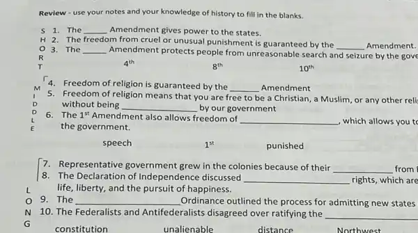 Review - use your notes and your knowledge of history to fill in the blanks.
The __ Amendment gives power to the states.
H 2. The freedom from cruel or unusual punishment is guaranteed by the
__ Amendment.
3. The __ Amendment protects people from unreasonable search and seizure by the gove
R
4^th
8^th
10^th
M
4. Freedom of religion is guaranteed by the __ Amendment
D
5. Freedom of religion means that you are free to be a Christian , a Muslim, or any other reli
without being __ by our government
6. The 1^st Amendment also allows freedom of
__ , which allows you to
the government.
speech
1^st
punished
7. Representative government grew in the colonies because of their
__ from
L
8. The Declaration of Independence discussed __ rights, which are
life, liberty, and the pursuit of happiness.
9. The __ Ordinance outlined the process for admitting new states
N 10. The Federalists and Antifederalists disagreed over ratifying the __
__
__
__
__