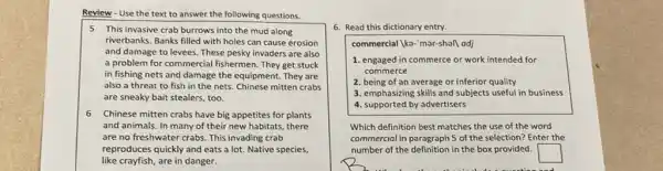 Review - Use the text to answer the following questions.
5 This invasive crab burrows into the mud along
riverbanks. Banks filled with holes can cause erosion
and damage to levees These pesky invaders are also
a problem for commercial fishermen. They get stuck
in fishing nets and damage the equipment. They are
also a threat to fish in the nets.Chinese mitten crabs
are sneaky bait stealers too.
6 Chinese mitten crabs have big appetites for plants
and animals. In many of their new habitats there
are no freshwater crabs.This invading crab
reproduces quickly and eats a lot. Native species,
like crayfish, are in danger.
6. Read this dictionary entry.
commercial |ka-'mar-shall adj
1. engaged in commerce or work intended for
commerce
2. being of an average or inferior quality
3. emphasizing skills and subjects useful in business
4. supported by advertisers
Which definition best matches the use of the word
commercial in paragraph 5 of the selection? Enter the
number of the definition in the box provided.
square