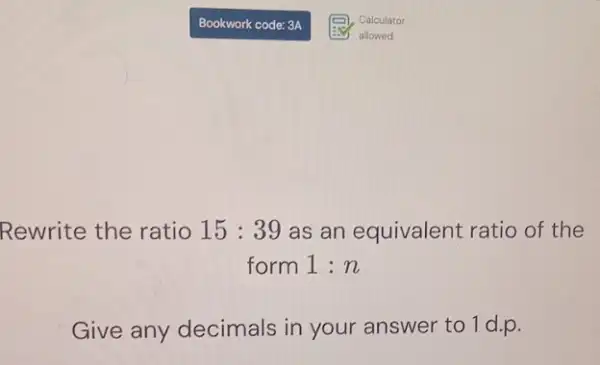 Rewrite the ratio 15:39 as an equivalent ratio of the
form 1:n
Give any decimals in your answer to 1 d.p.