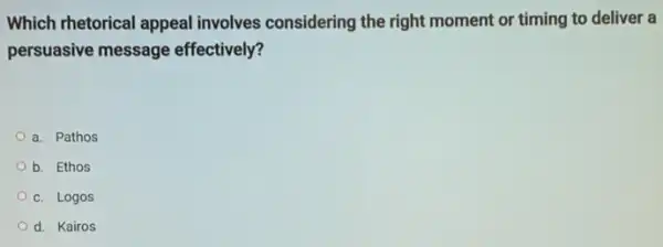 Which rhetorical appeal involves considering the right moment or timing to deliver a
persuasive message effectively?
a. Pathos
b. Ethos
c. Logos
d. Kairos