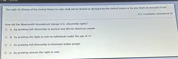 The right of citizens of the United States to vote shall not be denied or abridged by the United States or by any State on account of sex.
US. Constitution, Amendment 19
How did the Nineteenth Amendment change U.S. ctizenship rights?
A by granting full citizenship to women and African-American people
B. by granting the right to vote to individuals under the age of 21
C. by granting full citizenship to American Indian people
D. by granting women the right to vote