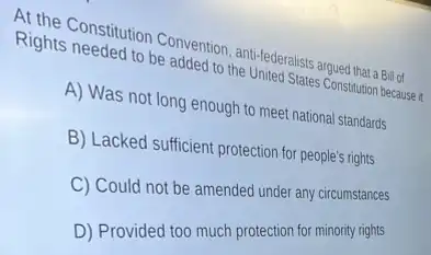 Rights Constitution Convention the Unederalists argued that a Billot
Rights needed to be added to the United States Constitution because
A) Was not long enough to meet national standards
B) Lacked sufficient protection for people's rights
C) Could not be amended under any circumstances
D) Provided too much protection for minority rights