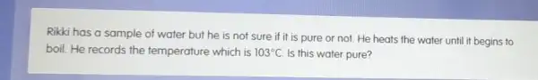 Rikki has a sample of water but he is not sure if it is pure or not He heats the water until it begins to
boil. He records the temperature which is 103^circ C. Is this water pure?