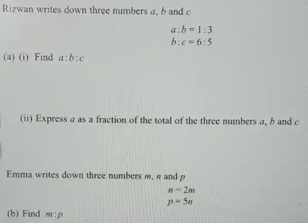 Rizwan writes down three numbers a,b and C
a: b=1:3
b:c=6:5
(a) (i) Find a:b:c
(ii) Express a as a fraction of the total of the three numbers a, b and C
Emma writes down three numbers m, n and p
n=2m
p=5n
(b) Find m:p