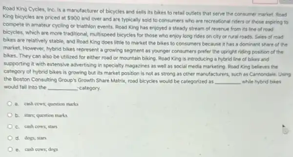 Road King Cycles, Inc is a manufacturer of bicycles and Sells its bikes to retail outlets that serve the consumer market. Road
King bicycles are priced at 900
and over and are typically sold to consumers who are recreational riders or those aspiring to
compete in amateur cycling or triathion events. Road King has enjoyed a steady stream of revenue from its line of road
bicycles, which are more traditional, multispeed bicycles for those who enjoy long rides on city or rural roads. Sales of road
bikes are relatively stable and Road King does little to market the bikes to consumers because it has a dominant share of the
market. However; hybrid bikes represent a growing segment as younger consumers prefer the upright riding position of the
bikes. They can also be utilized for either road or mountain biking Road King is introducing a hybrid line of bikes and
supporting it with extensive advertising in specialty magazines as well as social media marketing. Road King believes the
category of hybrid bikes is growing but its market position is not as strong as other manufacturers, such as Cannondale Using
the Boston Consulting Group's Growth Share Matrix, road bicycles would be categorized as __ while hybrid bikes
would fall into the __ category.
a. cash cows; question marks
b. stars; question marks
C. cash cows; stars
d. dogs; stars
e. cash cows; dogs