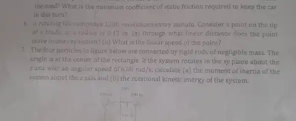 the road? What is the minimum coefficient of static friction required to keep the car
in this turn?
6. A rotating fan completes 1200 revolutions every minute .Consider a point on the tip
of a blade,at a radius of 015 m. (a)through what linear distance does the point
move in one revolution? (b)What is the linear speed of the point?
7. The four particles in figure below are connected by rigid rods of negligible mass.The
origin is at the center of the rectangle. If the system rotates in the xy plane about the
z axis with an angular speed of 6.00rad/s calculate (a)the moment of inertia of the
system about the zaxis and (b) the rotational kinetic energy of the system.