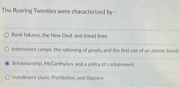 The Roaring Twenties were characterized by -
Bank failures, the New Deal, and bread lines
Internment camps, the rationing of goods, and the first use of an atomic bomb
C Brinkmanship, McCarthyisn , and a policy of containment
Installment plans, Prohibition and flappers