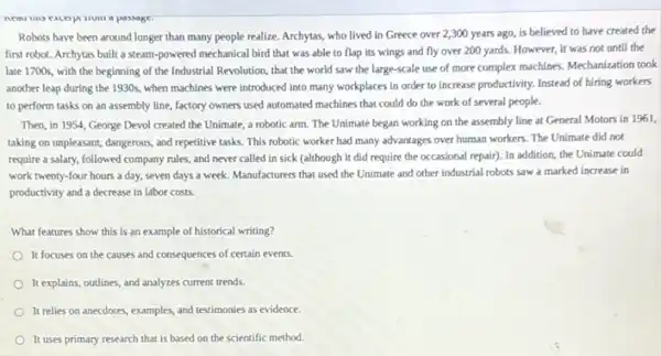 Robots have been around longer than many people realize. Archytas, who lived in Greece over 2 ,300 years ago, is believed to have created the
first robot. Archytas built a steam-powered mechanica I bird that was able to flap its wings and fly over 200 yards. However, it was not until the
late 1700s, with the beginning of the Industrial Revolution, that the world saw the large-scale use of more complex machines Mechanization took
another leap during the 1930s, when machines were introduced into many workplaces in order to increase productivity. Instead of hiring workers
to perform tasks on an assembly line, factory owners used automated machines that could do the work of several people.
Then, in 1954, George Devol created the Unimate a robotic arm. The Unimate began working on the assembly line at General Motors in 1961,
taking on unpleasant, dangerous and repetitive tasks. This robotic worker had many advantages over human workers The Unimate did not
require a salary, followed company rules, and never called in sick (although it did require the occasional repair). In addition the Unimate could
work twenty-four hours a day, seven days a week. Manufacturers that used the Unimate and other industrial robots saw a marked increase in
productivity and a decrease in labor costs.
What features show this is an example of historical writing?
It focuses on the causes and consequences of certain events.
It explains, outlines, and analyzes current trends.
It relies on anecdotes examples, and testimonies as evidence.
It uses primary research that is based on the scientific method.