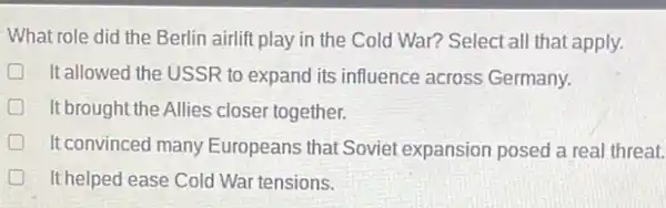 What role did the Berlin airlift play in the Cold War? Select all that apply.
It allowed the USSR to expand its influence across Germany.
D It brought the Allies closer together. D
It convinced many Europeans that Soviet expansion posed a real threat.
It helped ease Cold War tensions. great